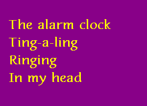 The alarm clock
Ting-a-ling

Ringing
In my head