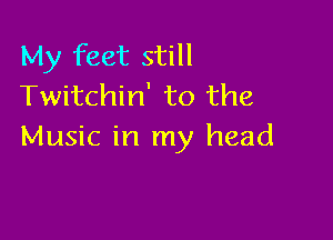 My feet still
Twitchin' to the

Music in my head