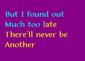 But I found out
Much too late

There'll never be
Another