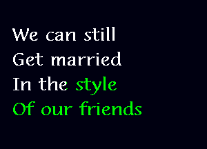 We can still
Get married

In the style
Of our friends