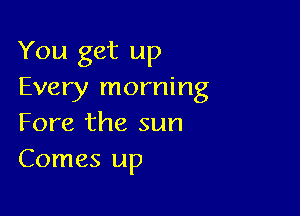 You get up
Every morning

Fore the sun
Comes up