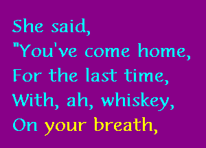 She said,
You've come home,

For the last time,
With, ah, whiskey,
On your breath,