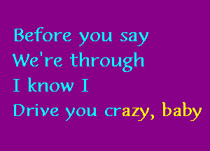 Before you say
We're through

I know I
Drive you crazy, baby