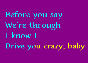 Before you say
We're through

I know I
Drive you crazy, baby