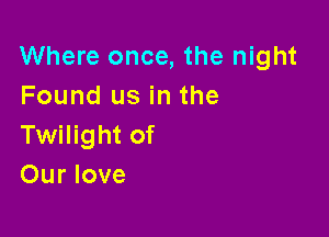 Where once, the night
Found us in the

Twilight of
Our love