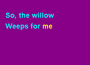 So, the willow
Weeps for me