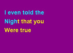 I even told the
Night that you

Were true