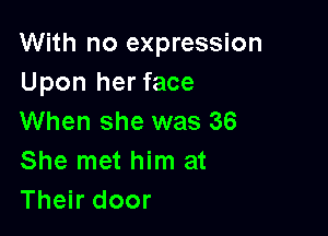 With no expression
Upon her face

When she was 36
She met him at
Their door