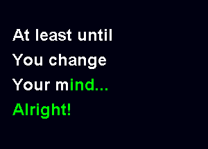 At least until
You change

Your mind...
Alright!