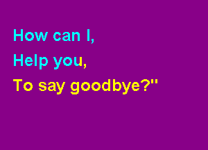 How can I,
Help you,

To say goodbye?