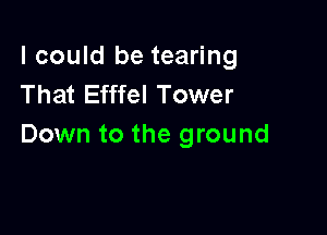 I could be tearing
That Efffel Tower

Down to the ground