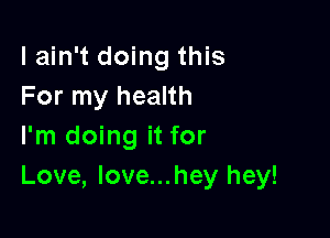 lain't doing this
For my health

I'm doing it for
Love, Iove...hey hey!