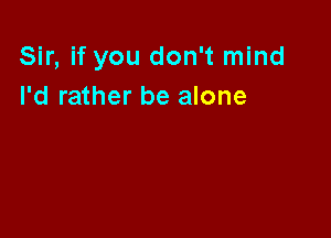 Sir, if you don't mind
I'd rather be alone