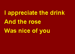 I appreciate the drink
And the rose

Was nice of you