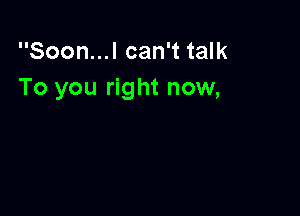 Soon...l can't talk
To you right now,