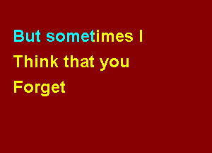 But sometimes I
Think that you

Forget