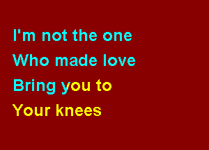 I'm not the one
Who made love

Bring you to
Your knees