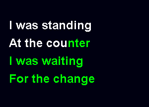 l was standing
At the counter

l was waiting
For the change