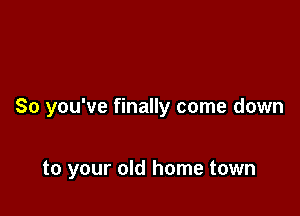So you've finally come down

to your old home town