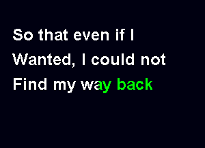 So that even if I
Wanted, I could not

Find my way back