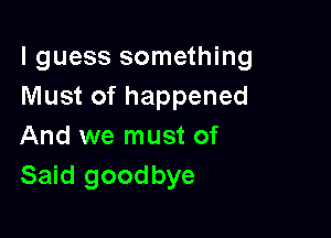 I guess something
Must of happened

And we must of
Said goodbye