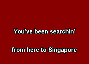 You've been searchin'

from here to Singapore