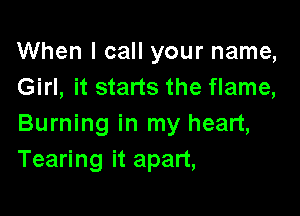 When I call your name,
Girl, it starts the flame,

Burning in my heart,
Tearing it apart,