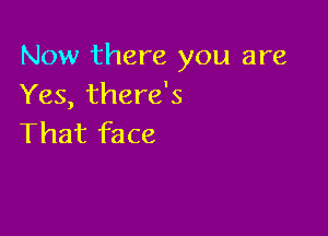 Now there you are
Yes, there's

That face