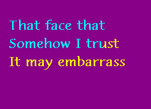 That face that
Somehow I trust

It may embarrass