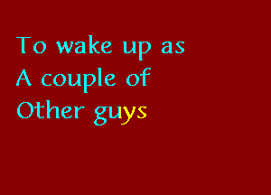 To wake up as
A couple of

Other guys