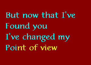 But now that I've
Found you

I've changed my
Point of view