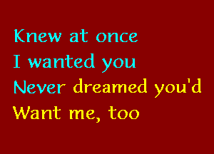 Knew at once
I wanted you

Never dreamed you'd
Want me, too