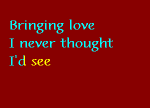 Bringing love
I never thought

I'd see