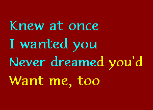 Knew at once
I wanted you

Never dreamed you'd
Want me, too