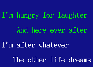 I m hungry for laughter
And here ever after
I m after whatever

The other life dreams