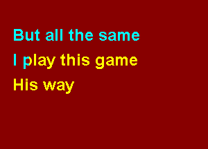 But all the same
I play this game

His way