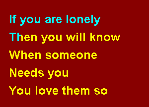 If you are lonely
Then you will know

When someone
Needs you
You love them so