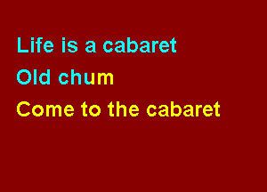 Life is a cabaret
Old chum

Come to the cabaret