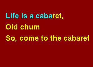 Life is a cabaret,
Old chum

So, come to the cabaret