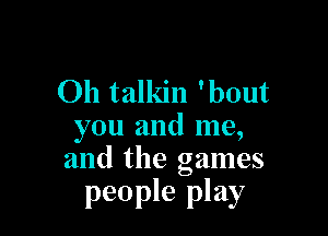 Oh talkin 'bout

you and me,
and the games

people play