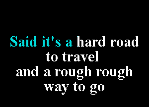 Said it's a hard road

to travel
and a rough rough
way to go