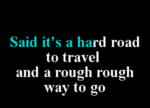 Said it's a hard road

to travel
and a rough rough
way to go