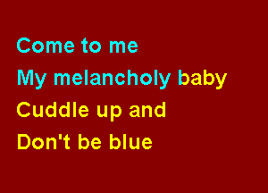Come to me
My melancholy baby

Cuddle up and
Don't be blue