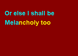Or else I shall be
Melancholy too