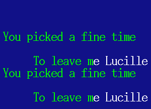 You picked a fine time

To leave me Lucille
You picked a fine time

To leave me Lucille