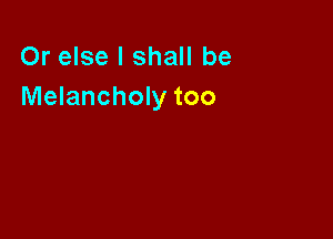 Or else I shall be
Melancholy too