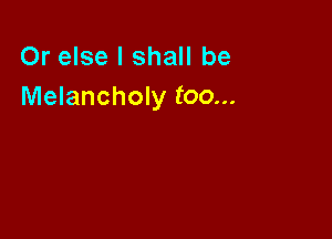 Or else I shall be
Melancholy too...