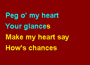 Peg o' my heart
Your glances

Make my heart say
How's chances