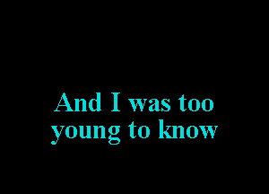 And I was too
young to know
