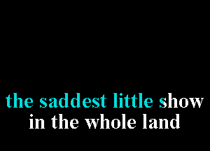 the saddest little show
in the whole land